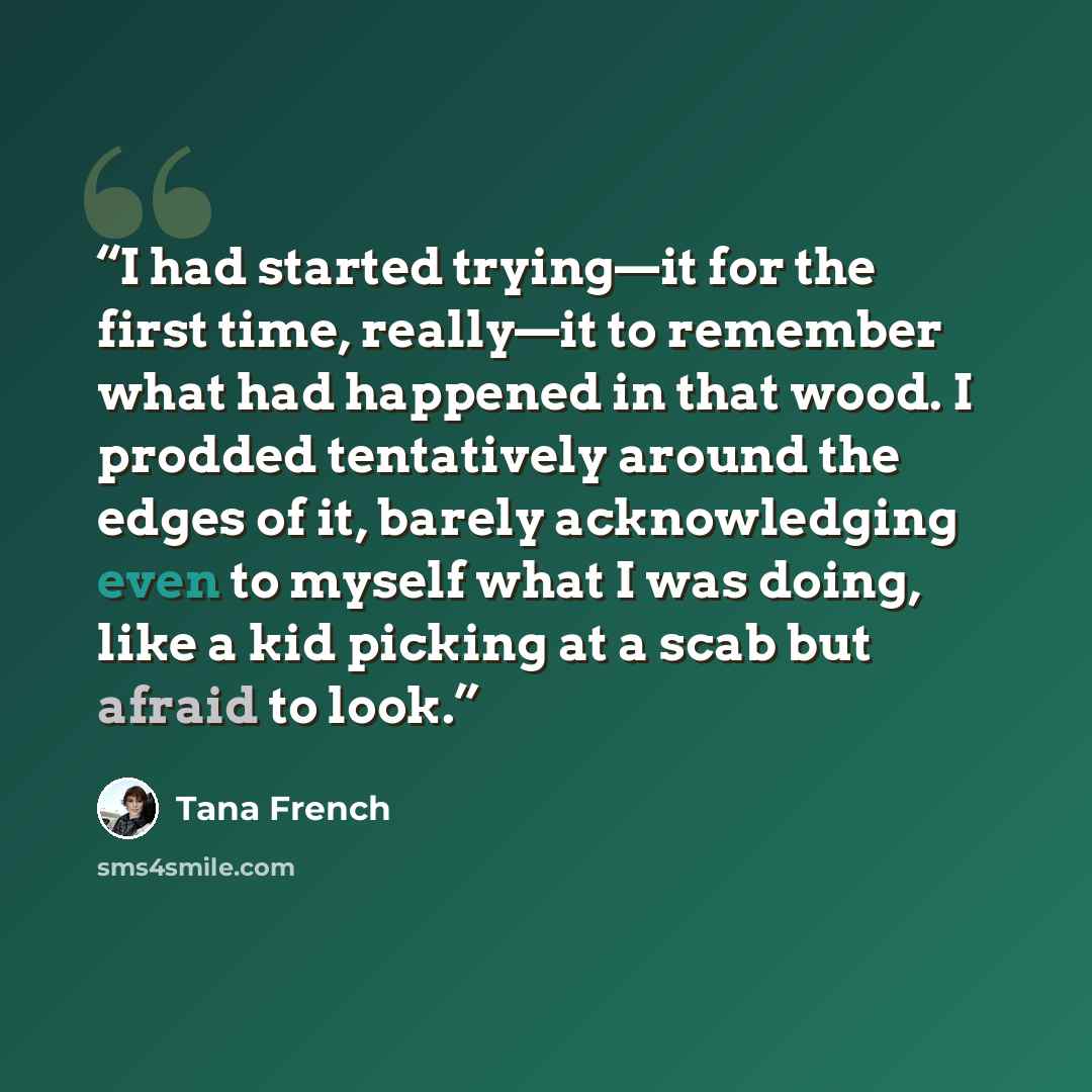 “I had started trying—it for the first time, really—it to remember what had happened in that wood. I prodded tentatively around the edges of it, barely acknowledging even to myself what I was doing, like a kid picking at a scab but afraid to look.” quote by Tana French