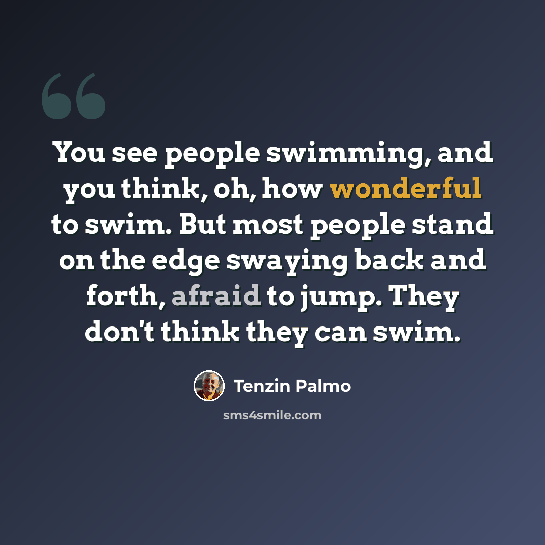 “You see people swimming, and you think, oh, how wonderful to swim. But most people stand on the edge swaying back and forth, afraid to jump. They don't think they can swim.” quote by Tenzin Palmo