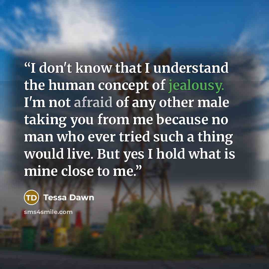 “I don't know that I understand the human concept of jealousy. I'm not afraid of any other male taking you from me because no man who ever tried such a thing would live. But yes I hold what is mine close to me.” quote by Tessa Dawn