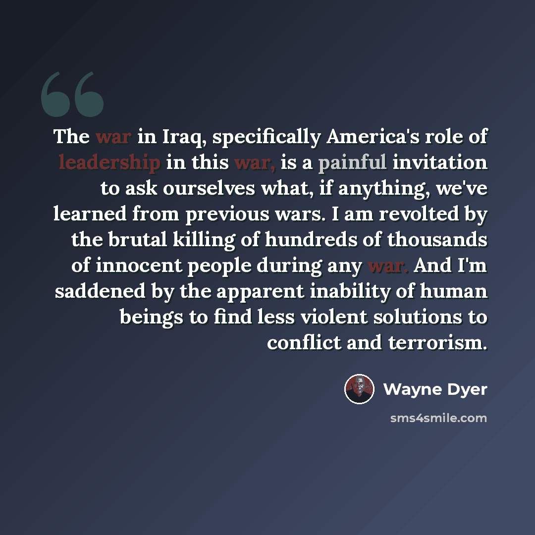 “The war in Iraq, specifically America's role of leadership in this war, is a painful invitation to ask ourselves what, if anything, we've learned from previous wars. I am revolted by the brutal killing of hundreds of thousands of innocent people during any war. And I'm saddened by the apparent…” quote by Wayne Dyer