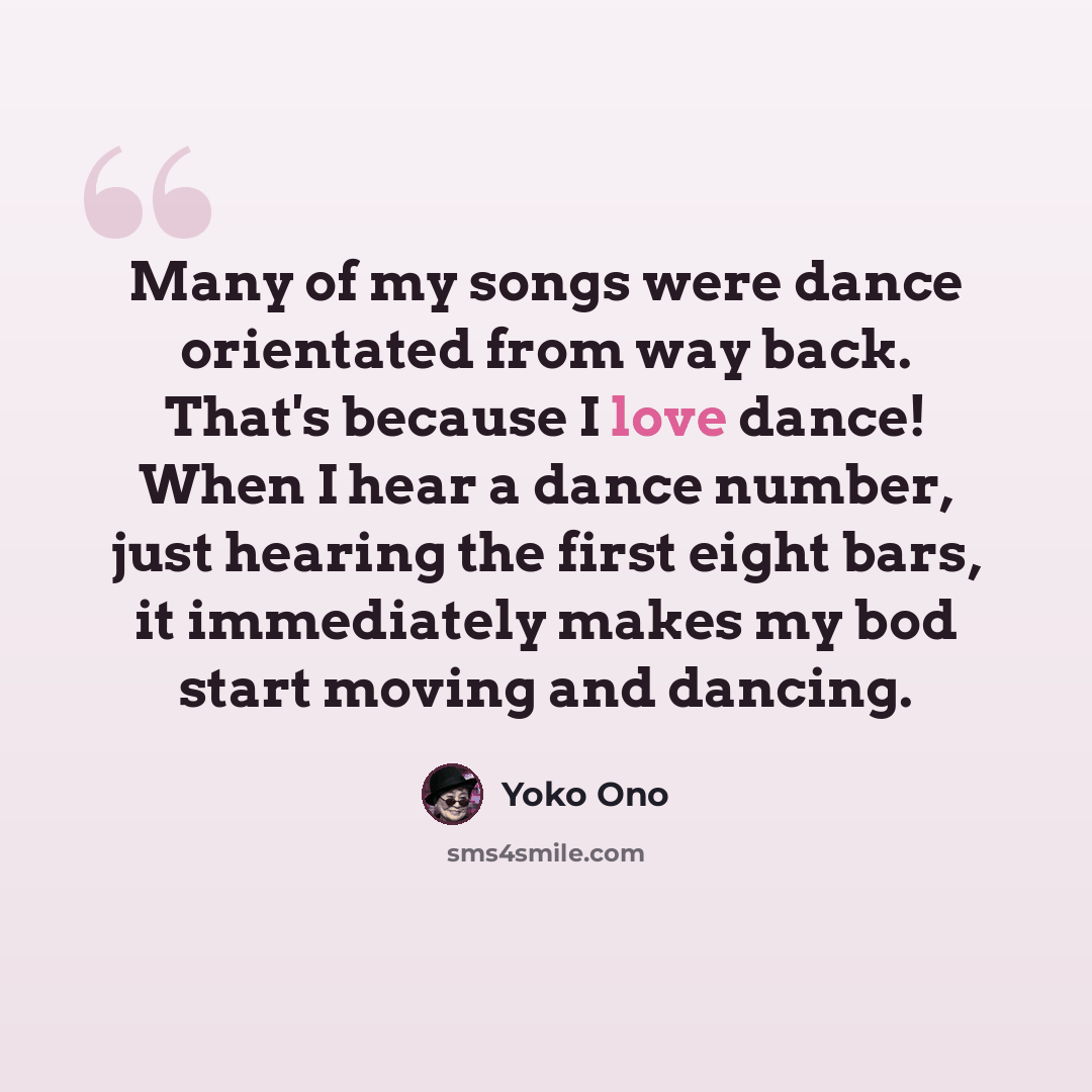 “Many of my songs were dance orientated from way back. That's because I love dance! When I hear a dance number, just hearing the first eight bars, it immediately makes my bod start moving and dancing.” quote by Yoko Ono