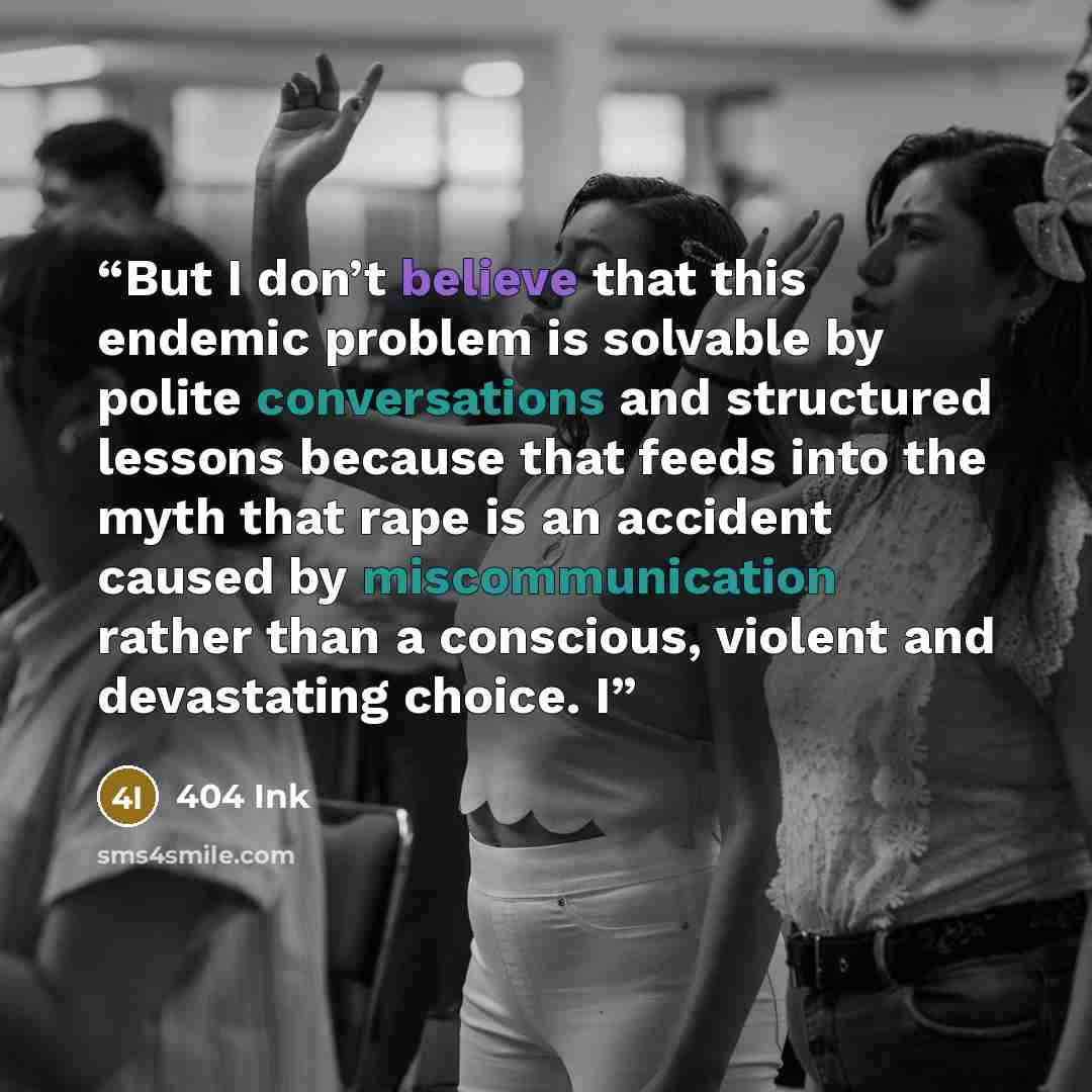 “But I don’t believe that this endemic problem is solvable by polite conversations and structured lessons because that feeds into the myth that rape is an accident caused by miscommunication rather than a conscious, violent and devastating choice. I” quote by 404 Ink