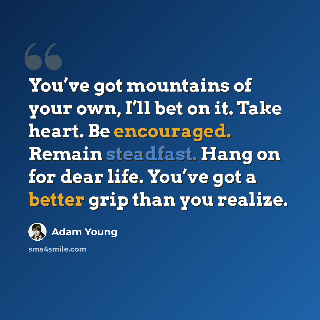 “You’ve got mountains of your own, I’ll bet on it. Take heart. Be encouraged. Remain steadfast. Hang on for dear life. You’ve got a better grip than you realize.” quote by Adam Young