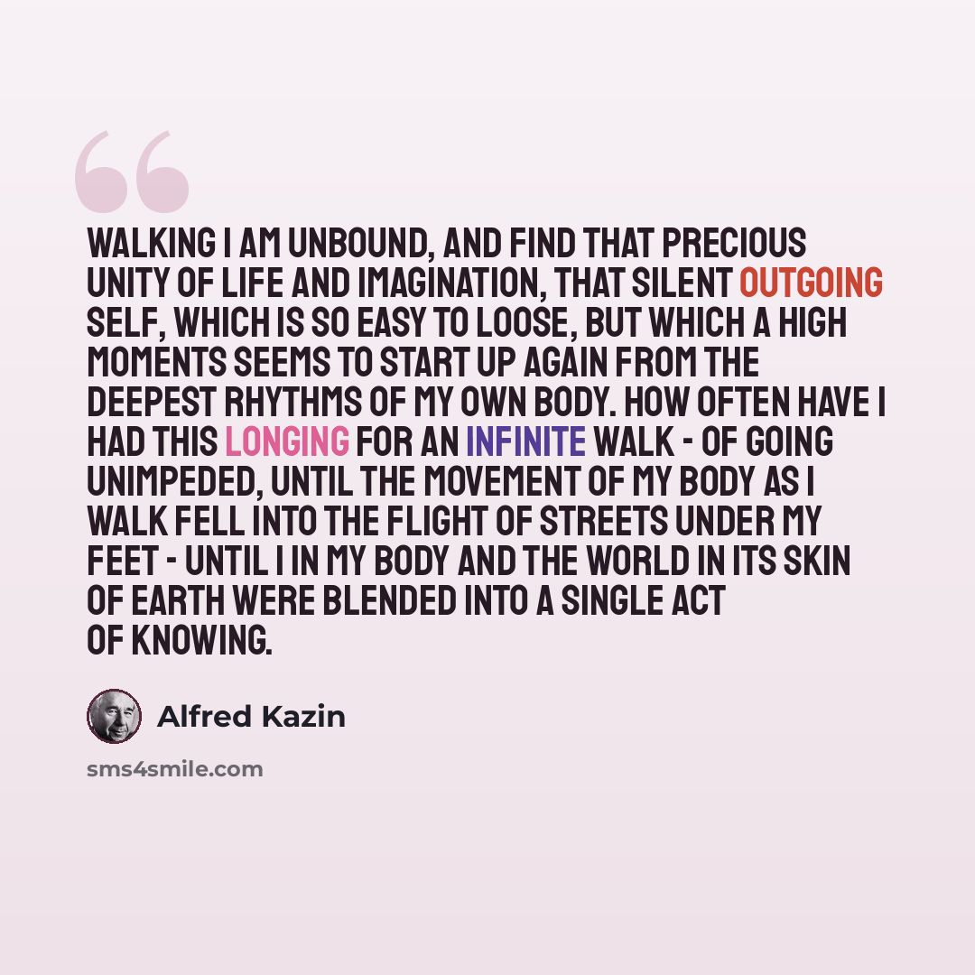 “Walking I am unbound, and find that precious unity of life and imagination, that silent outgoing self, which is so easy to loose, but which a high moments seems to start up again from the deepest rhythms of my own body. How often have I had this longing for an infinite walk - of going unimpeded…” quote by Alfred Kazin