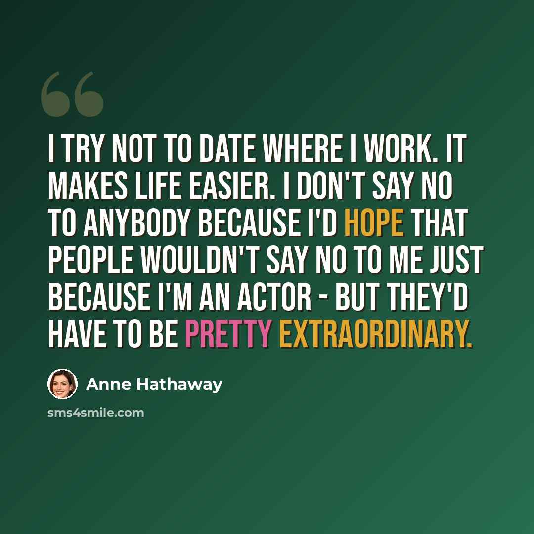 “I try not to date where I work. It makes life easier. I don't say no to anybody because I'd hope that people wouldn't say no to me just because I'm an actor - but they'd have to be pretty extraordinary.” quote by Anne Hathaway