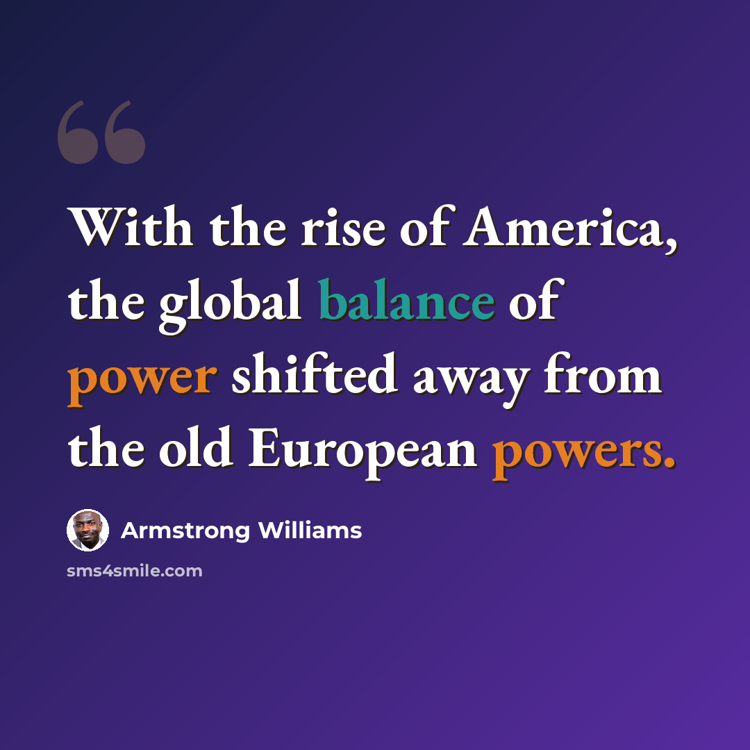 “With the rise of America, the global balance of power shifted away from the old European powers.” quote by Armstrong Williams