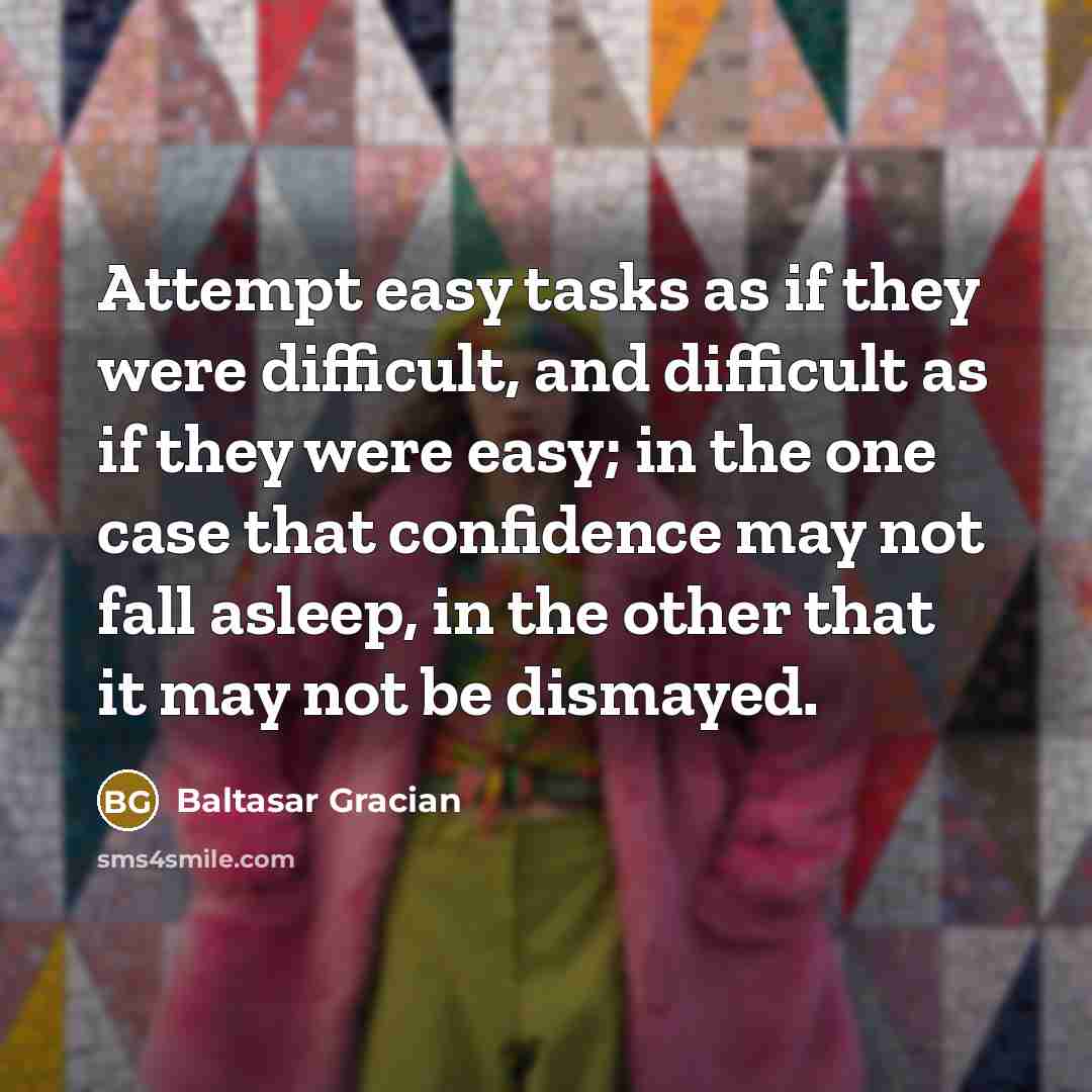 “Attempt easy tasks as if they were difficult, and difficult as if they were easy; in the one case that confidence may not fall asleep, in the other that it may not be dismayed.” quote by Baltasar Gracian