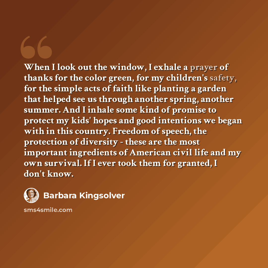 “When I look out the window, I exhale a prayer of thanks for the color green, for my children's safety, for the simple acts of faith like planting a garden that helped see us through another spring, another summer. And I inhale some kind of promise to protect my kids' hopes and good intentions we…” quote by Barbara Kingsolver