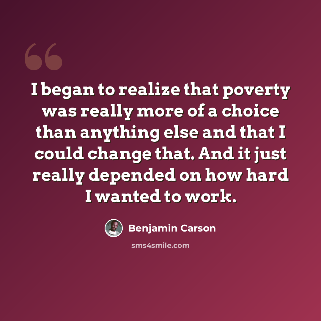 “I began to realize that poverty was really more of a choice than anything else and that I could change that. And it just really depended on how hard I wanted to work.” quote by Benjamin Carson