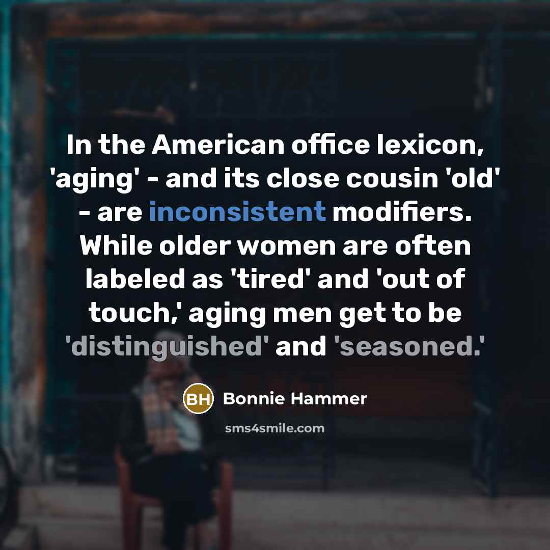 “In the American office lexicon, 'aging' - and its close cousin 'old' - are inconsistent modifiers. While older women are often labeled as 'tired' and 'out of touch,' aging men get to be 'distinguished' and 'seasoned.'” quote by Bonnie Hammer
