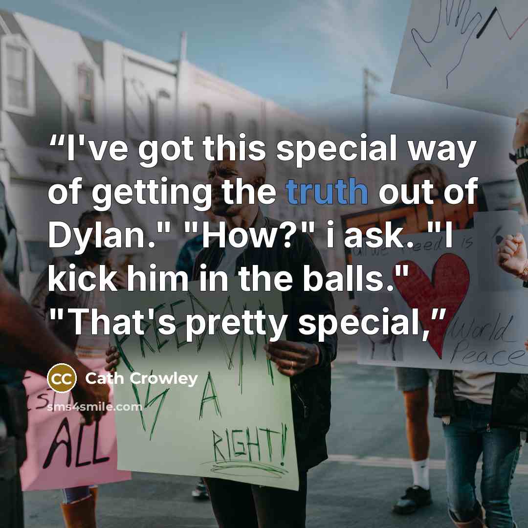 “I've got this special way of getting the truth out of Dylan." "How?" i ask. "I kick him in the balls." "That's pretty special,” quote by Cath Crowley
