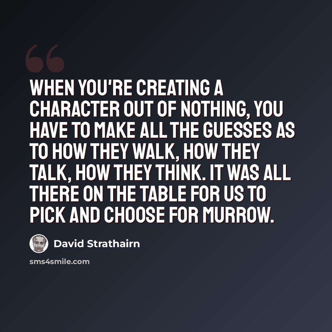 “When you're creating a character out of nothing, you have to make all the guesses as to how they walk, how they talk, how they think. It was all there on the table for us to pick and choose for Murrow.” quote by David Strathairn