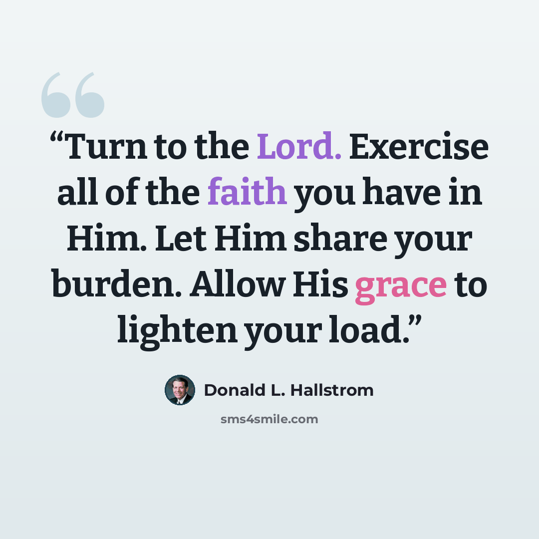 “Turn to the Lord. Exercise all of the faith you have in Him. Let Him share your burden. Allow His grace to lighten your load.” quote by Donald L. Hallstrom