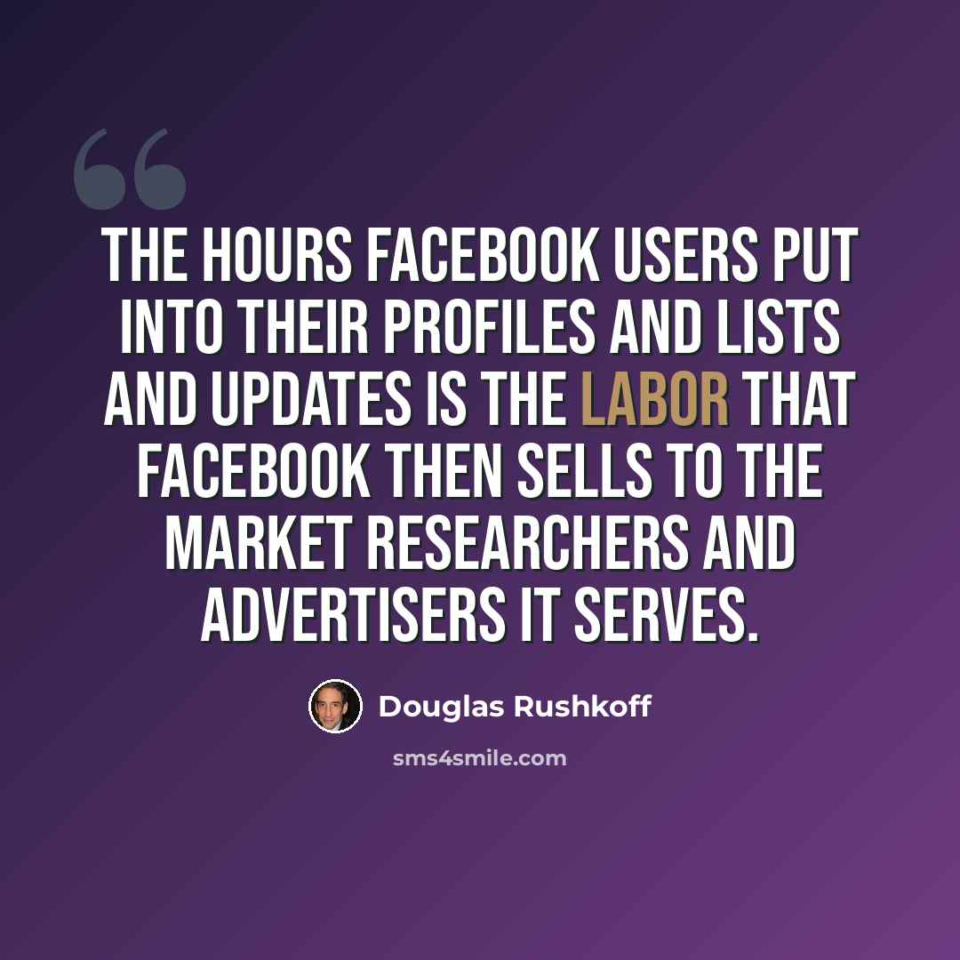 “The hours Facebook users put into their profiles and lists and updates is the labor that Facebook then sells to the market researchers and advertisers it serves.” quote by Douglas Rushkoff