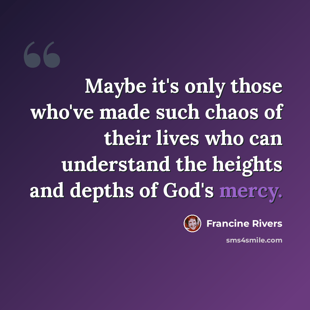 “Maybe it's only those who've made such chaos of their lives who can understand the heights and depths of God's mercy.” quote by Francine Rivers