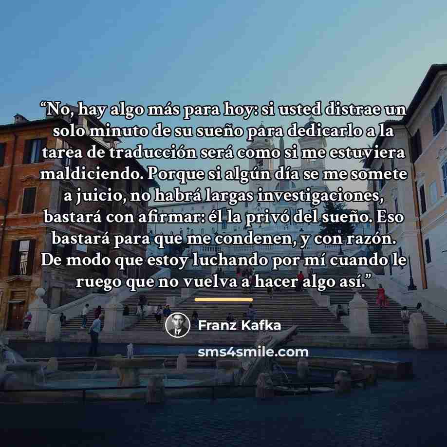 “No, hay algo más para hoy: si usted distrae un solo minuto de su sueño para dedicarlo a la tarea de traducción será como si me estuviera maldiciendo. Porque si algún día se me somete a juicio, no habrá largas investigaciones, bastará con afirmar: él la privó del sueño. Eso bastará para que me…” quote by Franz Kafka