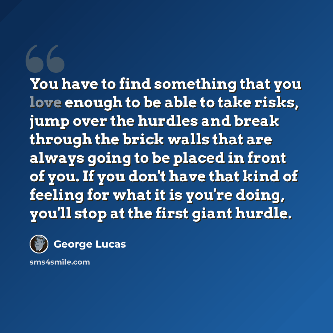 “You have to find something that you love enough to be able to take risks, jump over the hurdles and break through the brick walls that are always going to be placed in front of you. If you don't have that kind of feeling for what it is you're doing, you'll stop at the first giant hurdle.” quote by George Lucas