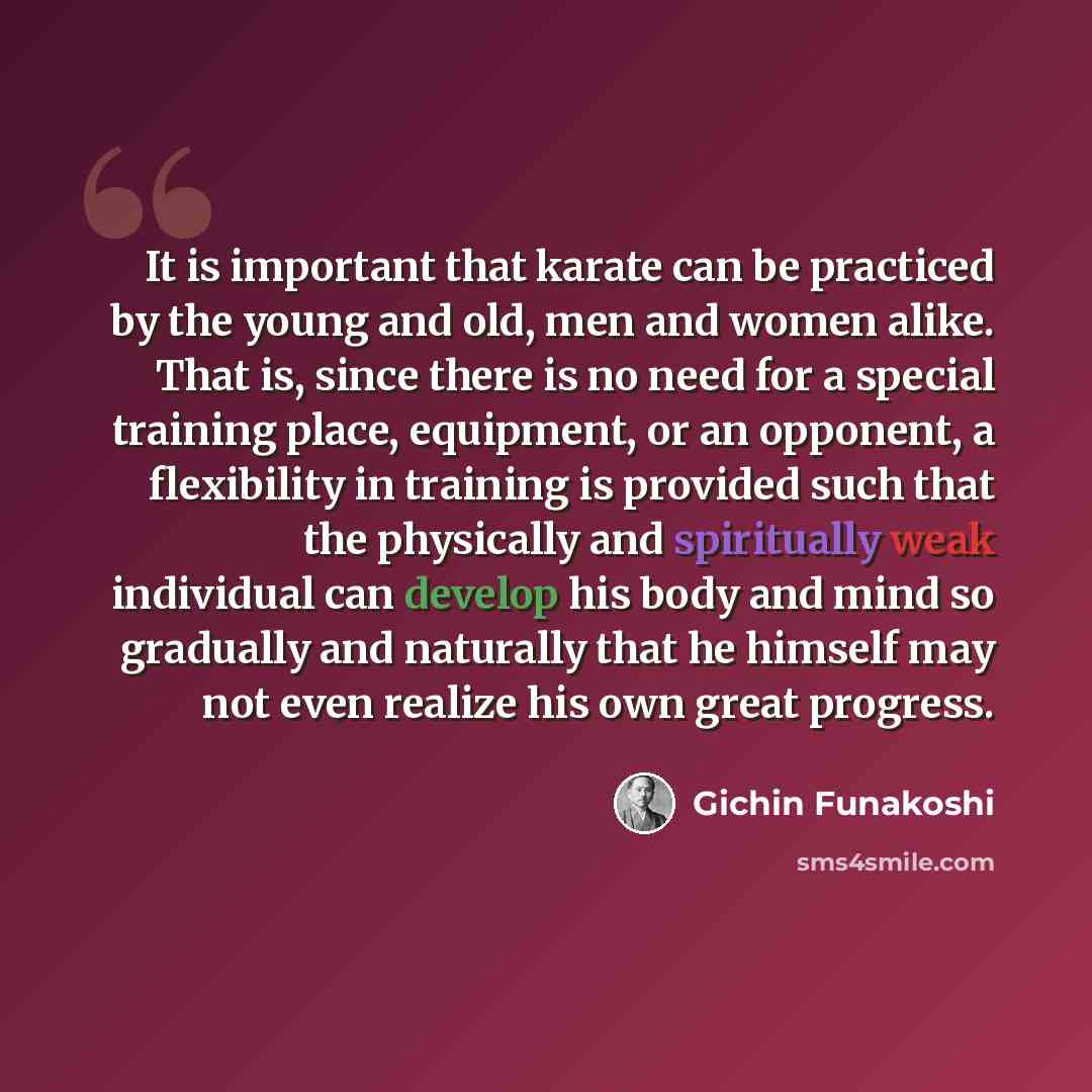 “It is important that karate can be practiced by the young and old, men and women alike. That is, since there is no need for a special training place, equipment, or an opponent, a flexibility in training is provided such that the physically and spiritually weak individual can develop his body and…” quote by Gichin Funakoshi