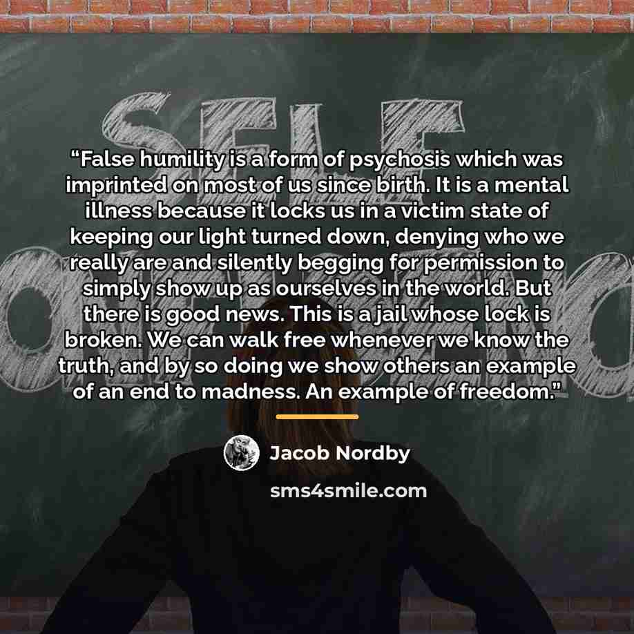 “False humility is a form of psychosis which was imprinted on most of us since birth. It is a mental illness because it locks us in a victim state of keeping our light turned down, denying who we really are and silently begging for permission to simply show up as ourselves in the world. But there…” quote by Jacob Nordby