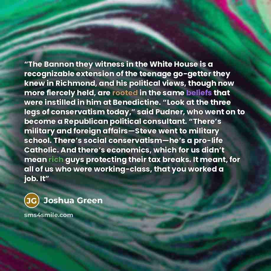 “The Bannon they witness in the White House is a recognizable extension of the teenage go-getter they knew in Richmond, and his political views, though now more fiercely held, are rooted in the same beliefs that were instilled in him at Benedictine. “Look at the three legs of conservatism today,”…” quote by Joshua Green