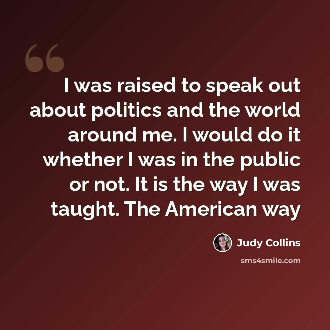 “I was raised to speak out about politics and the world around me. I would do it whether I was in the public or not. It is the way I was taught. The American way” quote by Judy Collins