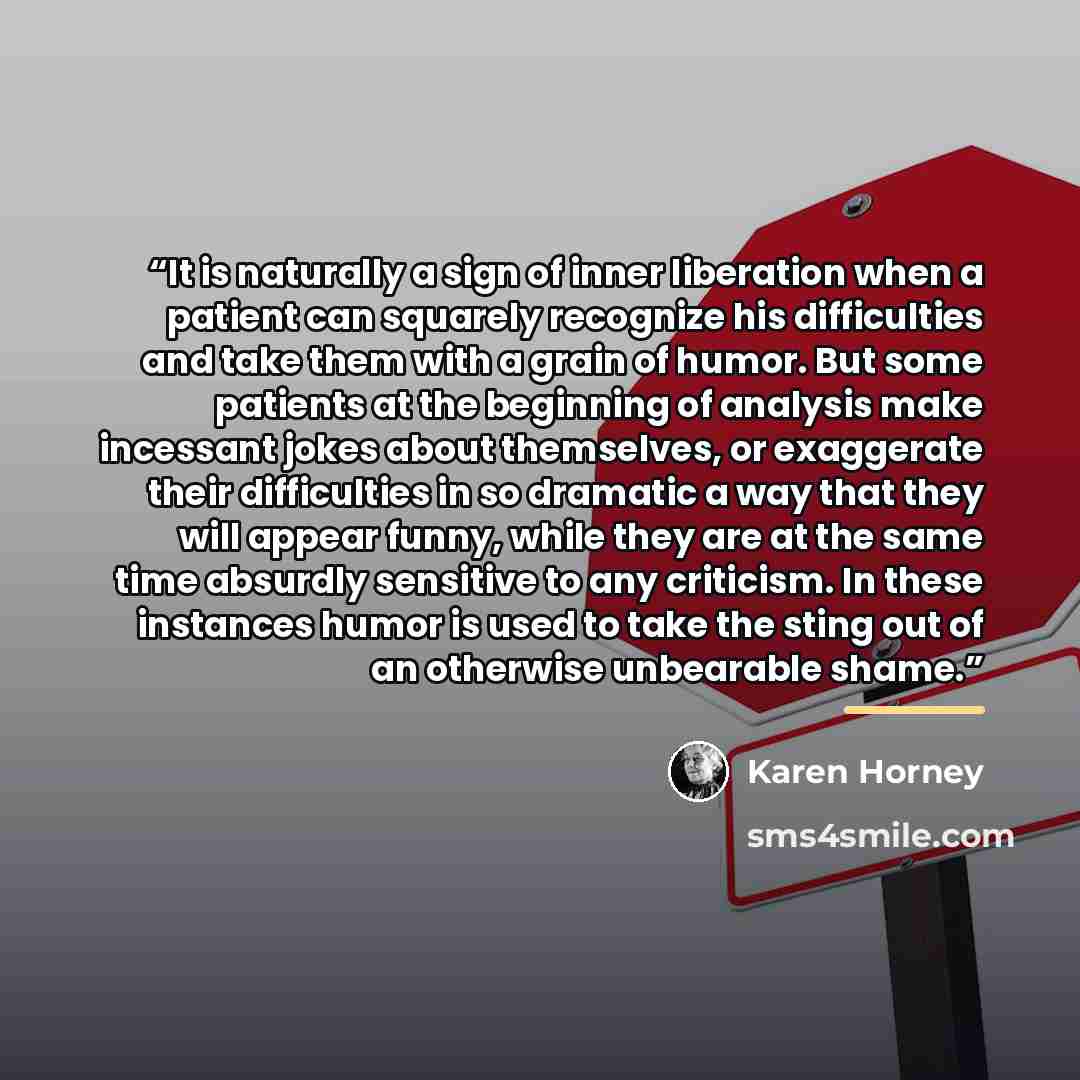 “It is naturally a sign of inner liberation when a patient can squarely recognize his difficulties and take them with a grain of humor. But some patients at the beginning of analysis make incessant jokes about themselves, or exaggerate their difficulties in so dramatic a way that they will appear…” quote by Karen Horney