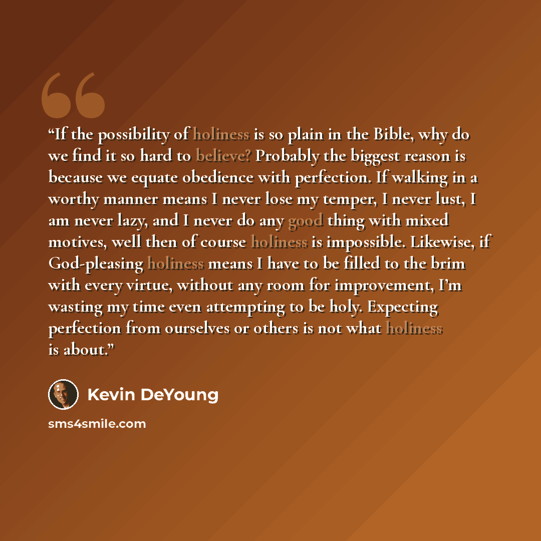 “If the possibility of holiness is so plain in the Bible, why do we find it so hard to believe? Probably the biggest reason is because we equate obedience with perfection. If walking in a worthy manner means I never lose my temper, I never lust, I am never lazy, and I never do any good thing with…” quote by Kevin DeYoung