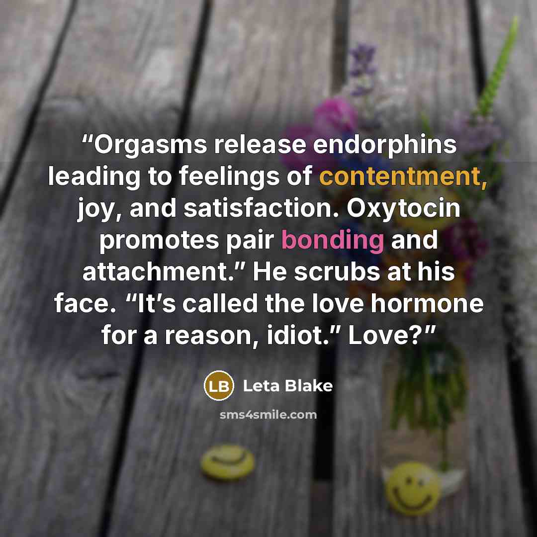 “Orgasms release endorphins leading to feelings of contentment, joy, and satisfaction. Oxytocin promotes pair bonding and attachment.” He scrubs at his face. “It’s called the love hormone for a reason, idiot.” Love?” quote by Leta Blake