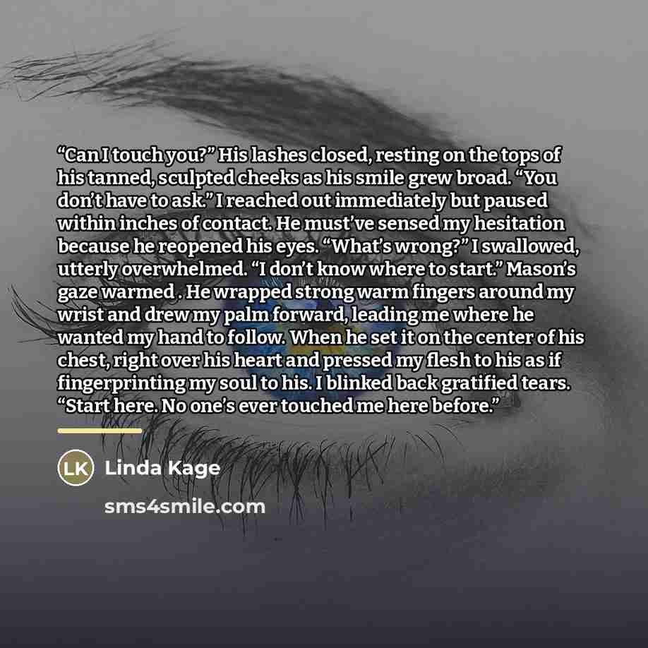 “Can I touch you?” His lashes closed, resting on the tops of his tanned, sculpted cheeks as his smile grew broad. “You don’t have to ask.” I reached out immediately but paused within inches of contact. He must’ve sensed my hesitation because he reopened his eyes. “What’s wrong?” I swallowed…” quote by Linda Kage