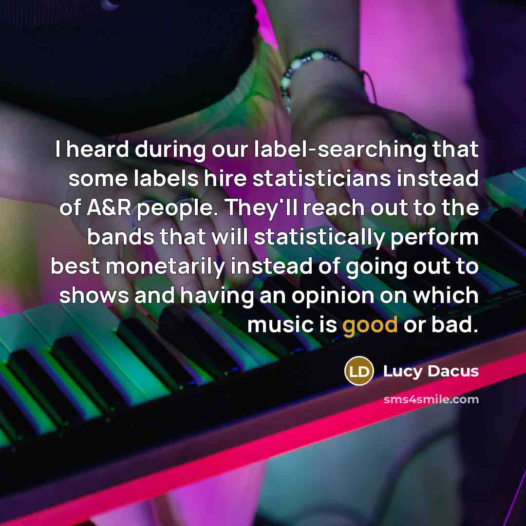 “I heard during our label-searching that some labels hire statisticians instead of A&R people. They'll reach out to the bands that will statistically perform best monetarily instead of going out to shows and having an opinion on which music is good or bad.” quote by Lucy Dacus
