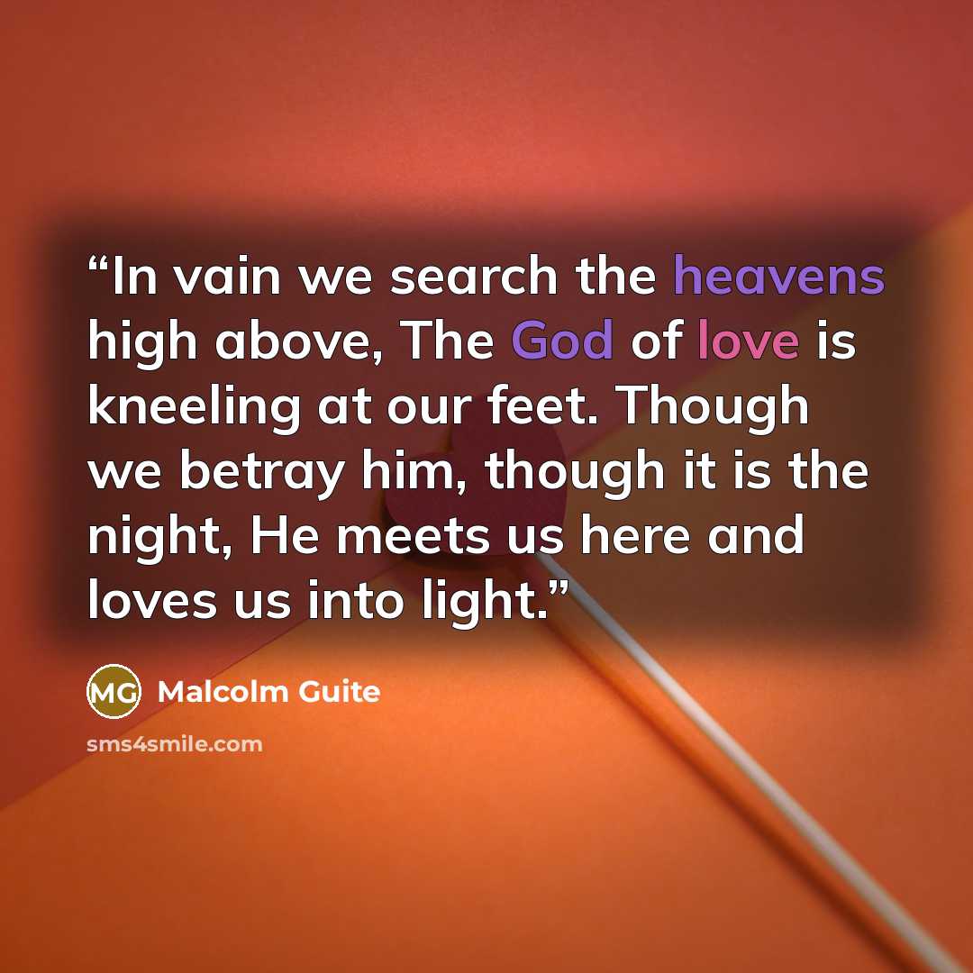 “In vain we search the heavens high above, The God of love is kneeling at our feet. Though we betray him, though it is the night, He meets us here and loves us into light.” quote by Malcolm Guite