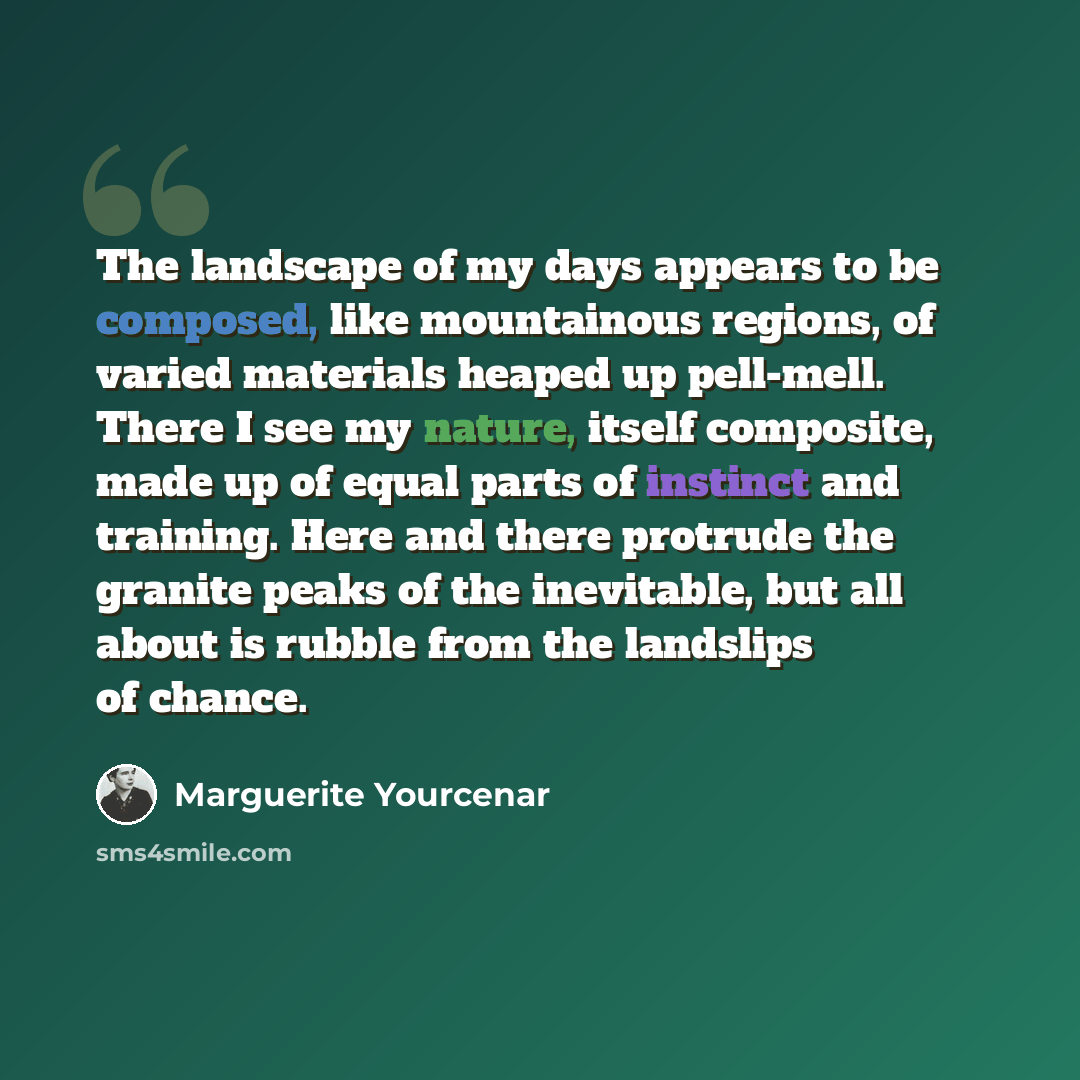 “The landscape of my days appears to be composed, like mountainous regions, of varied materials heaped up pell-mell. There I see my nature, itself composite, made up of equal parts of instinct and training. Here and there protrude the granite peaks of the inevitable, but all about is rubble from…” quote by Marguerite Yourcenar