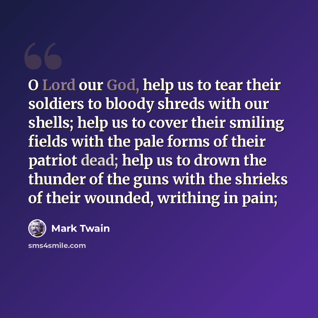 “O Lord our God, help us to tear their soldiers to bloody shreds with our shells; help us to cover their smiling fields with the pale forms of their patriot dead; help us to drown the thunder of the guns with the shrieks of their wounded, writhing in pain;” quote by Mark Twain