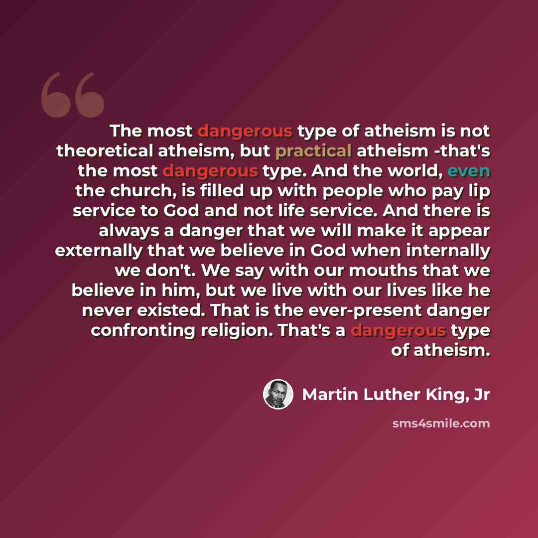 “The most dangerous type of atheism is not theoretical atheism, but practical atheism -that's the most dangerous type. And the world, even the church, is filled up with people who pay lip service to God and not life service. And there is always a danger that we will make it appear externally that…” quote by Martin Luther King, Jr