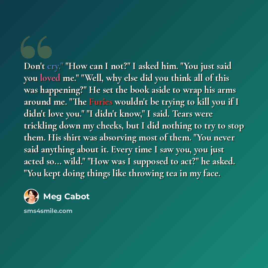 “Don't cry." "How can I not?" I asked him. "You just said you loved me." "Well, why else did you think all of this was happening?" He set the book aside to wrap his arms around me. "The Furies wouldn't be trying to kill you if I didn't love you." "I didn't know," I said. Tears were trickling down…” quote by Meg Cabot