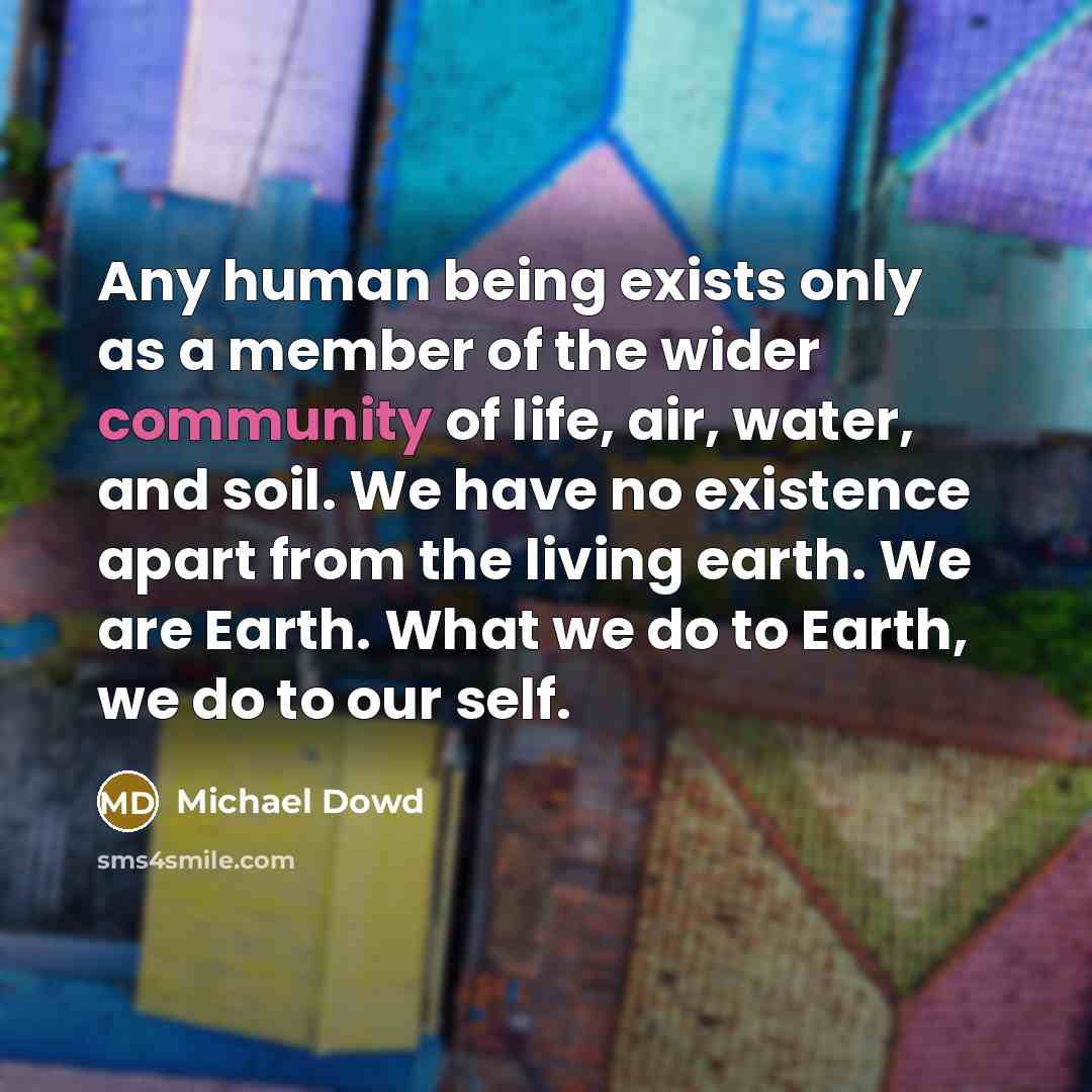 “Any human being exists only as a member of the wider community of life, air, water, and soil. We have no existence apart from the living earth. We are Earth. What we do to Earth, we do to our self.” quote by Michael Dowd