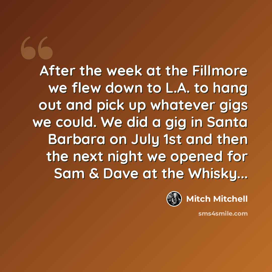 “After the week at the Fillmore we flew down to L.A. to hang out and pick up whatever gigs we could. We did a gig in Santa Barbara on July 1st and then the next night we opened for Sam & Dave at the Whisky...” quote by Mitch Mitchell