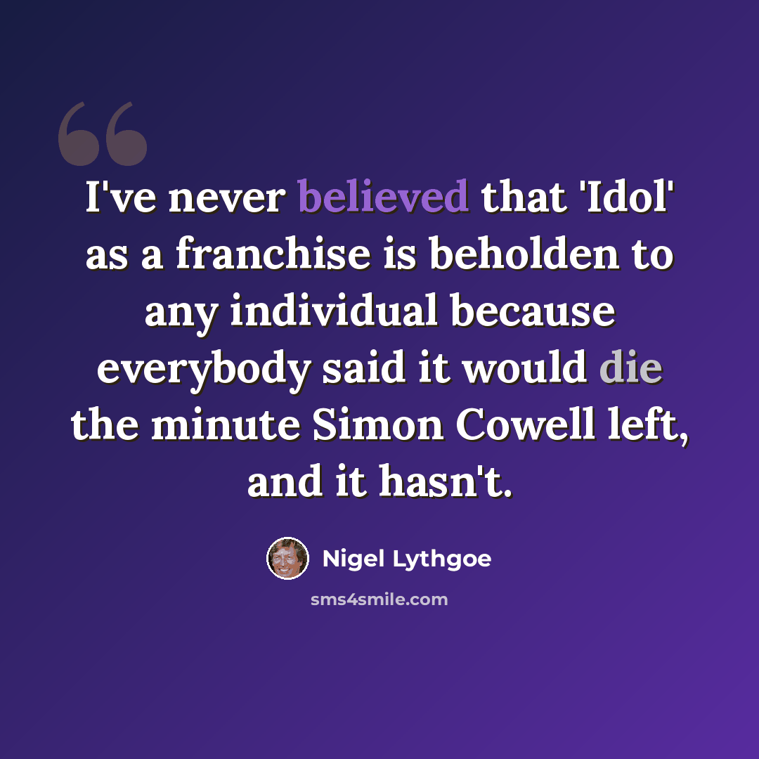 “I've never believed that 'Idol' as a franchise is beholden to any individual because everybody said it would die the minute Simon Cowell left, and it hasn't.” quote by Nigel Lythgoe