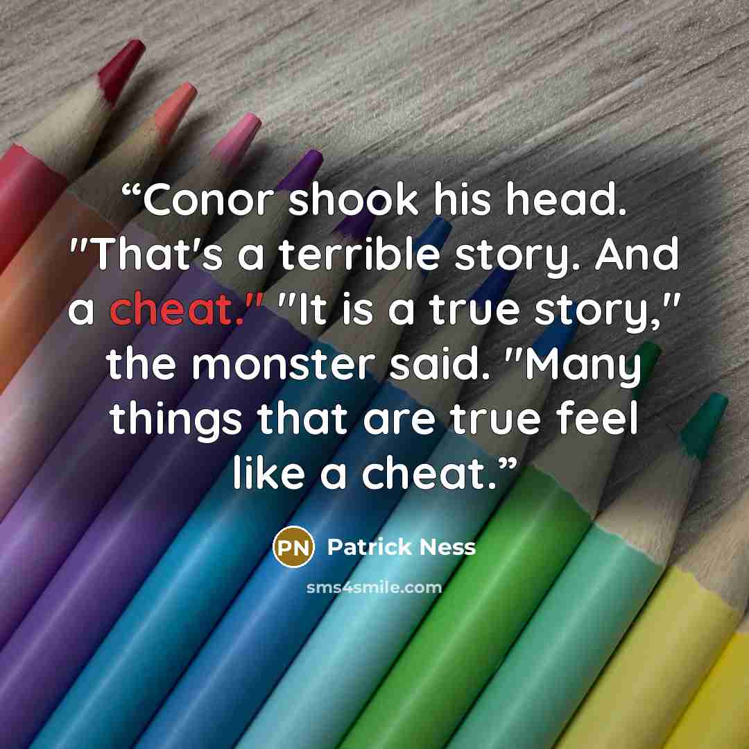 “Conor shook his head. "That's a terrible story. And a cheat." "It is a true story," the monster said. "Many things that are true feel like a cheat.” quote by Patrick Ness