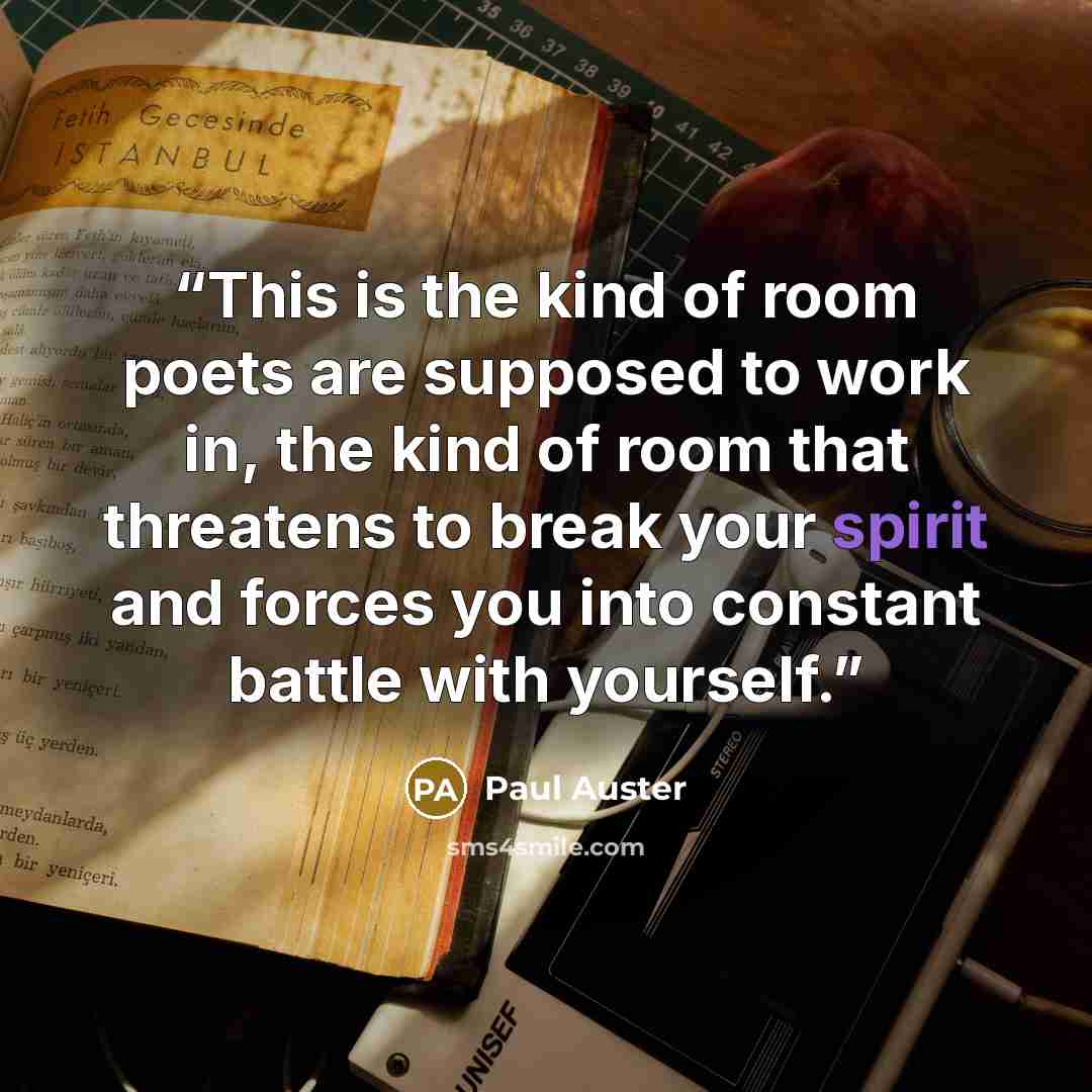“This is the kind of room poets are supposed to work in, the kind of room that threatens to break your spirit and forces you into constant battle with yourself.” quote by Paul Auster