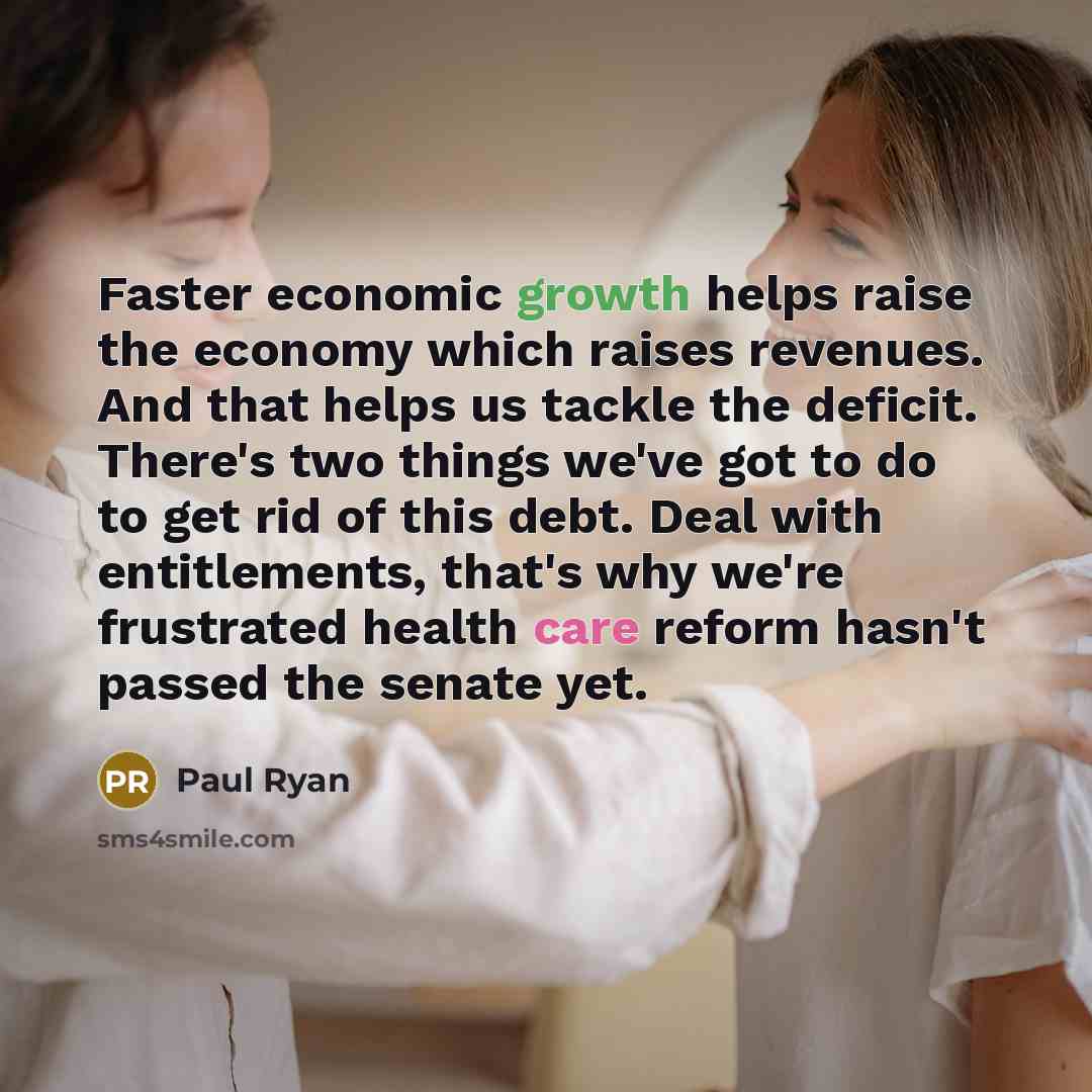 “Faster economic growth helps raise the economy which raises revenues. And that helps us tackle the deficit. There's two things we've got to do to get rid of this debt. Deal with entitlements, that's why we're frustrated health care reform hasn't passed the senate yet.” quote by Paul Ryan