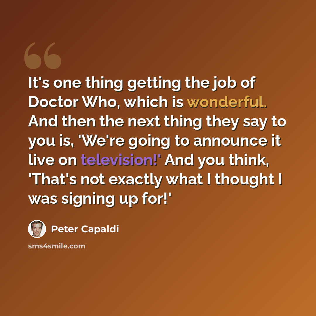 “It's one thing getting the job of Doctor Who, which is wonderful. And then the next thing they say to you is, 'We're going to announce it live on television!' And you think, 'That's not exactly what I thought I was signing up for!'” quote by Peter Capaldi