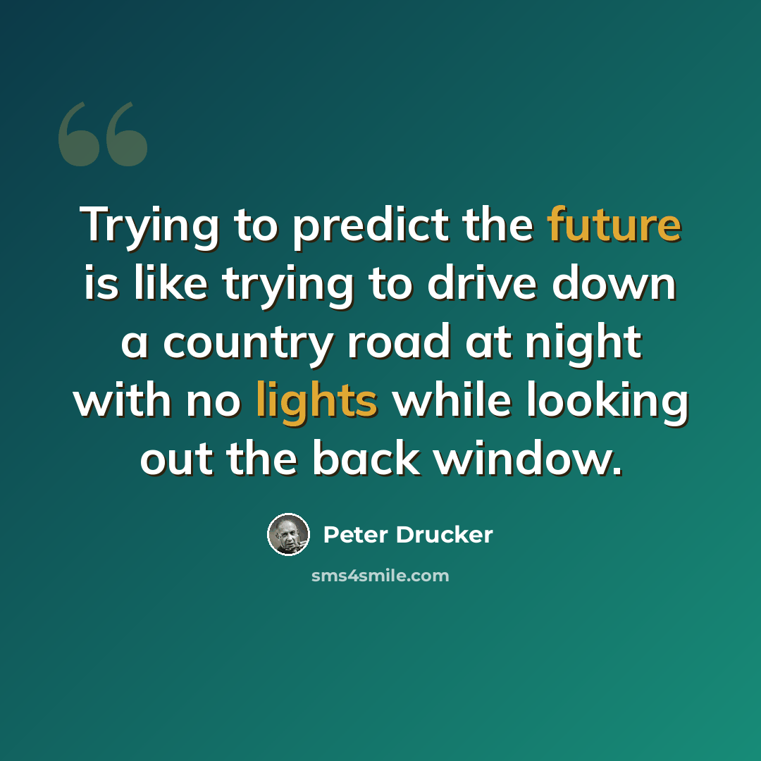 “Trying to predict the future is like trying to drive down a country road at night with no lights while looking out the back window.” quote by Peter Drucker