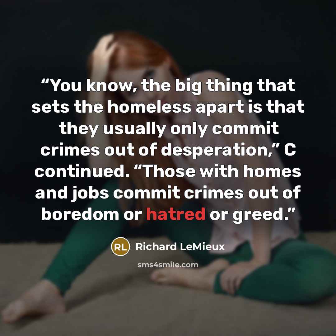 “You know, the big thing that sets the homeless apart is that they usually only commit crimes out of desperation,” C continued. “Those with homes and jobs commit crimes out of boredom or hatred or greed.” quote by Richard LeMieux