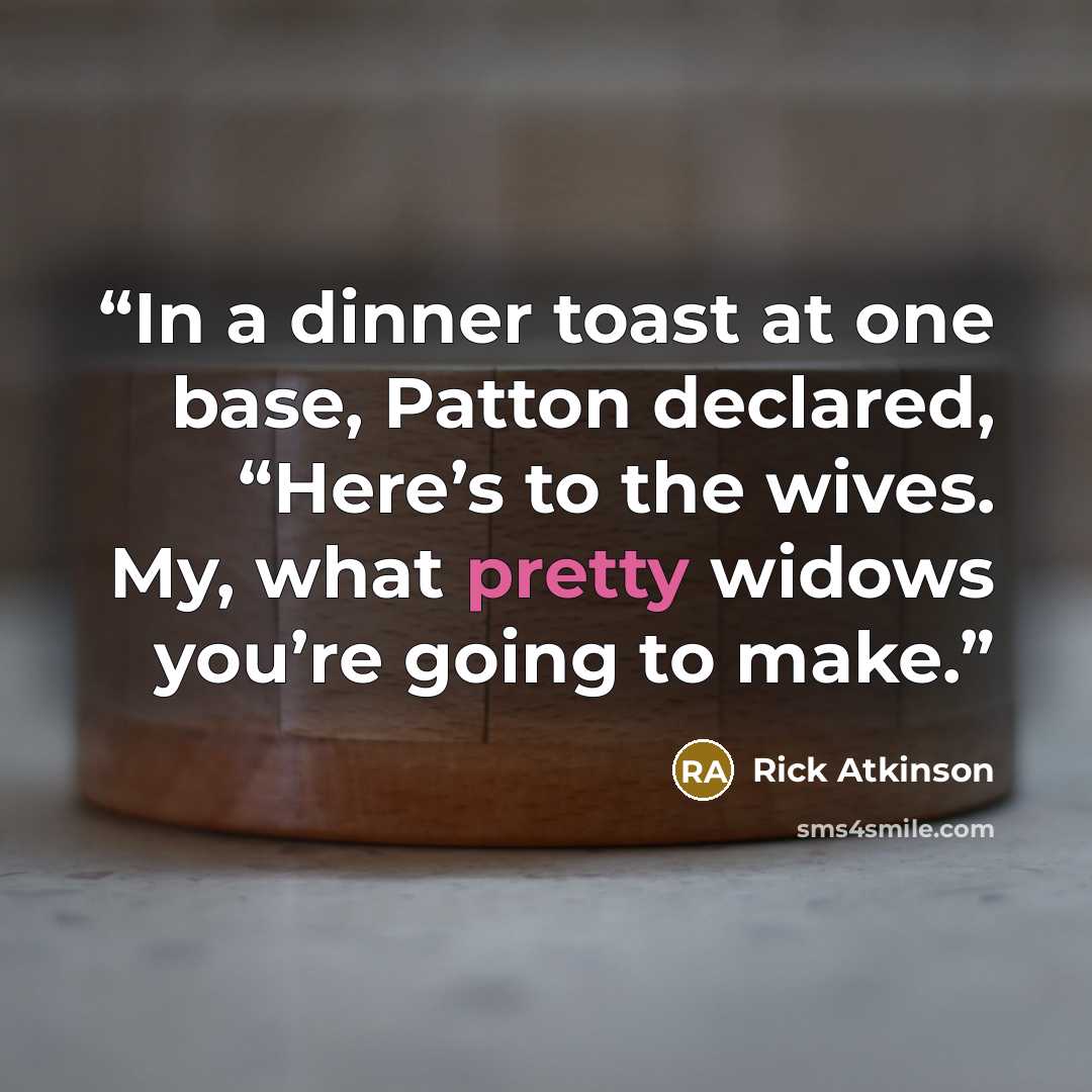 “In a dinner toast at one base, Patton declared, “Here’s to the wives. My, what pretty widows you’re going to make.” quote by Rick Atkinson