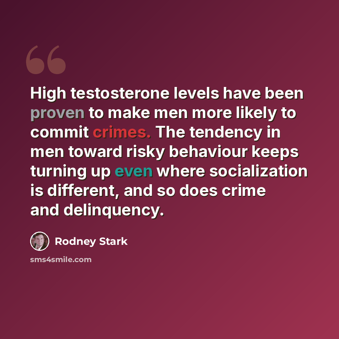 “High testosterone levels have been proven to make men more likely to commit crimes. The tendency in men toward risky behaviour keeps turning up even where socialization is different, and so does crime and delinquency.” quote by Rodney Stark