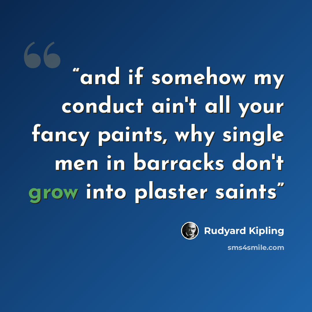 “and if somehow my conduct ain't all your fancy paints, why single men in barracks don't grow into plaster saints” quote by Rudyard Kipling