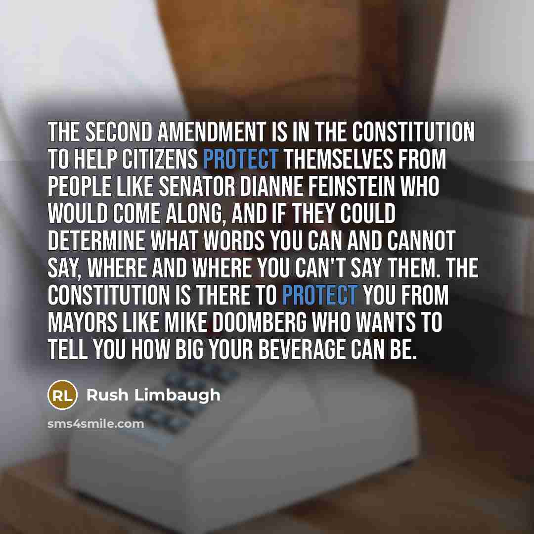“The Second Amendment is in the Constitution to help citizens protect themselves from people like Senator Dianne Feinstein who would come along, and if they could determine what words you can and cannot say, where and where you can't say them. The Constitution is there to protect you from mayors…” quote by Rush Limbaugh