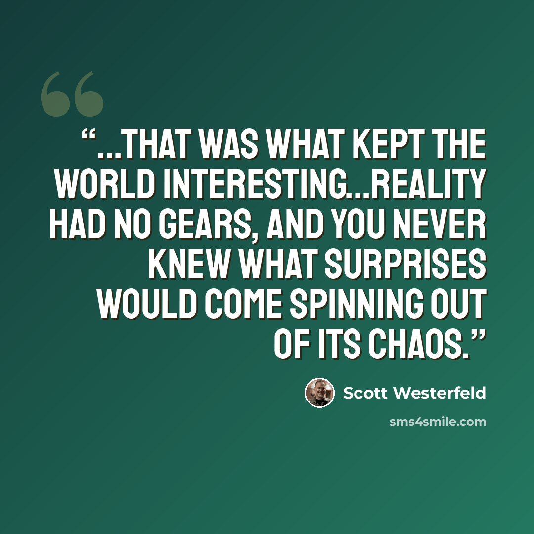 “...that was what kept the world interesting...reality had no gears, and you never knew what surprises would come spinning out of its chaos.” quote by Scott Westerfeld
