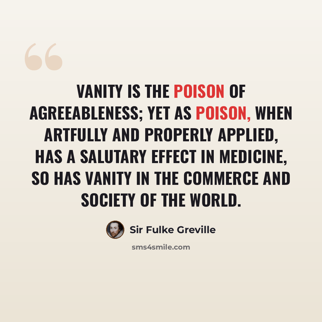 “Vanity is the poison of agreeableness; yet as poison, when artfully and properly applied, has a salutary effect in medicine, so has vanity in the commerce and society of the world.” quote by Sir Fulke Greville